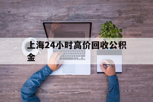 最新上海24小时高价回收公积金方法分析(最方便真实的嵊州上海24小时高价回收公积金电话方法)
